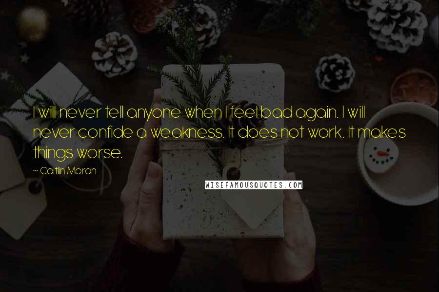 Caitlin Moran quotes: I will never tell anyone when I feel bad again. I will never confide a weakness. It does not work. It makes things worse. Caitlin Moran quotes: I will never tell anyone when I feel bad again. I will never confide a weakness. It does not work. It makes things worse.