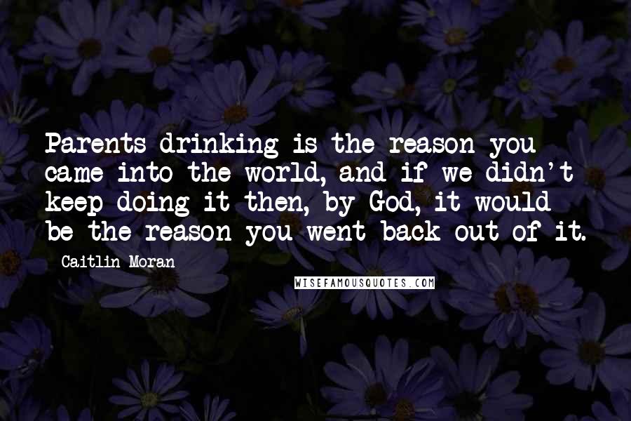 Caitlin Moran quotes: Parents drinking is the reason you came into the world, and if we didn't keep doing it then, by God, it would be the reason you went back out of