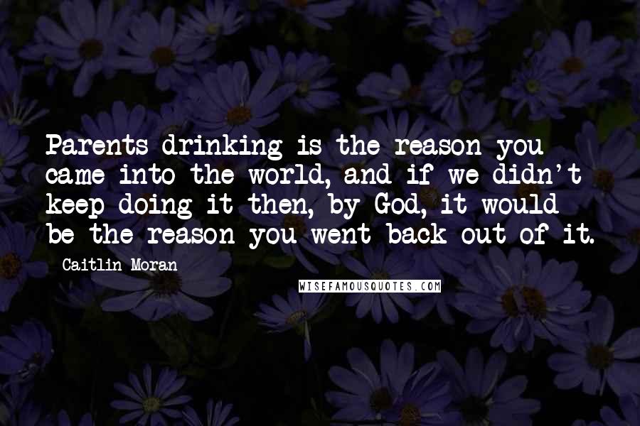 Caitlin Moran quotes: Parents drinking is the reason you came into the world, and if we didn't keep doing it then, by God, it would be the reason you went back out of Caitlin Moran quotes: Parents drinking is the reason you came into the world, and if we didn't keep doing it then, by God, it would be the reason you went back out of