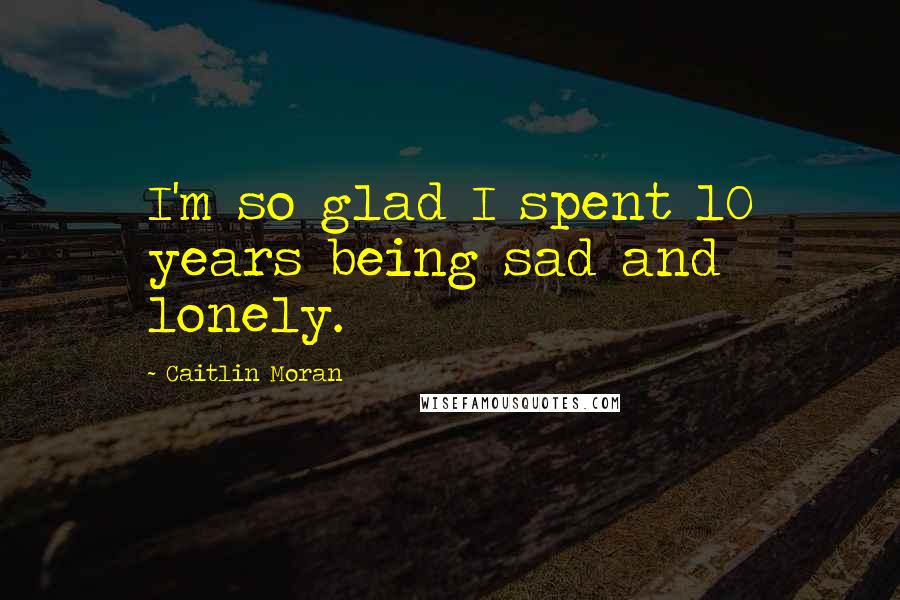Caitlin Moran quotes: I'm so glad I spent 10 years being sad and lonely.