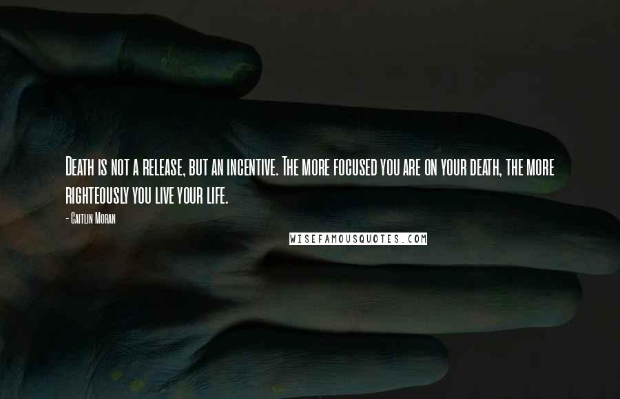 Caitlin Moran quotes: Death is not a release, but an incentive. The more focused you are on your death, the more righteously you live your life. Caitlin Moran quotes: Death is not a release, but an incentive. The more focused you are on your death, the more righteously you live your life.