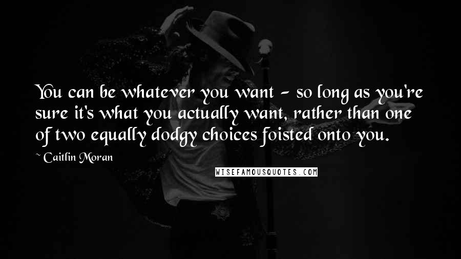 Caitlin Moran quotes: You can be whatever you want - so long as you're sure it's what you actually want, rather than one of two equally dodgy choices foisted onto you. Caitlin Moran quotes: You can be whatever you want - so long as you're sure it's what you actually want, rather than one of two equally dodgy choices foisted onto you.