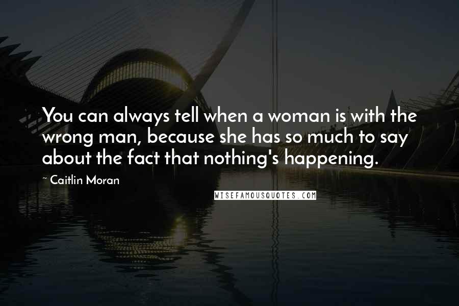Caitlin Moran quotes: You can always tell when a woman is with the wrong man, because she has so much to say about the fact that nothing's happening. Caitlin Moran quotes: You can always tell when a woman is with the wrong man, because she has so much to say about the fact that nothing's happening.