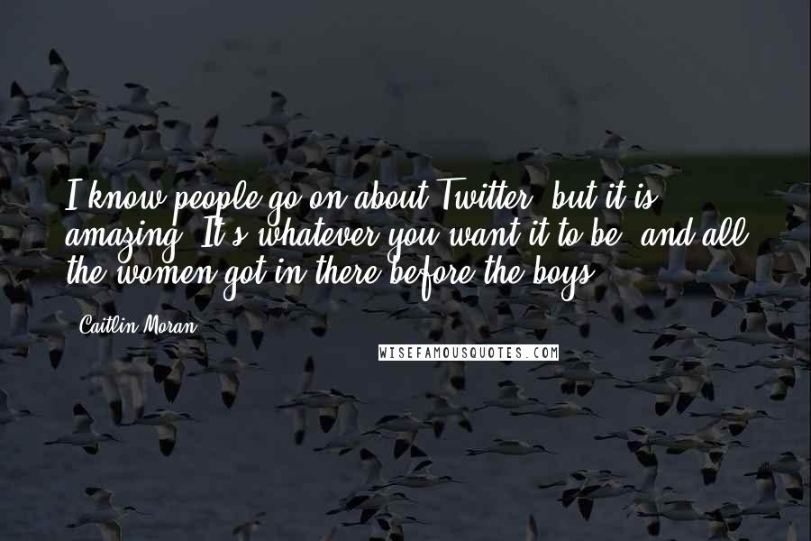 Caitlin Moran quotes: I know people go on about Twitter, but it is amazing. It's whatever you want it to be, and all the women got in there before the boys.