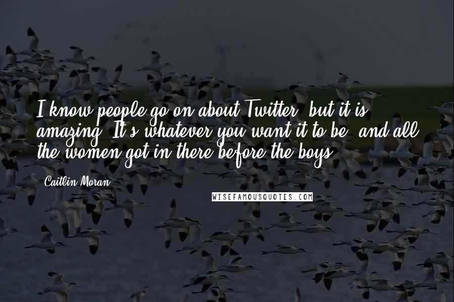 Caitlin Moran quotes: I know people go on about Twitter, but it is amazing. It's whatever you want it to be, and all the women got in there before the boys. Caitlin Moran quotes: I know people go on about Twitter, but it is amazing. It's whatever you want it to be, and all the women got in there before the boys.