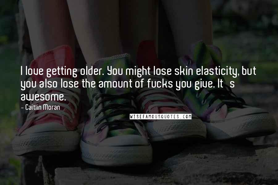 Caitlin Moran quotes: I love getting older. You might lose skin elasticity, but you also lose the amount of fucks you give. It's awesome. Caitlin Moran quotes: I love getting older. You might lose skin elasticity, but you also lose the amount of fucks you give. It's awesome.