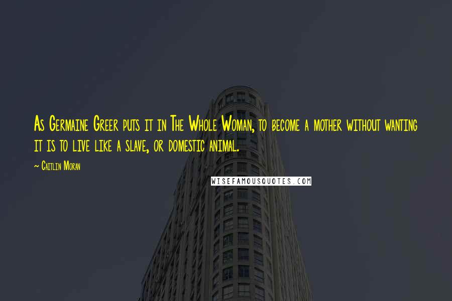 Caitlin Moran quotes: As Germaine Greer puts it in The Whole Woman, to become a mother without wanting it is to live like a slave, or domestic animal. Caitlin Moran quotes: As Germaine Greer puts it in The Whole Woman, to become a mother without wanting it is to live like a slave, or domestic animal.