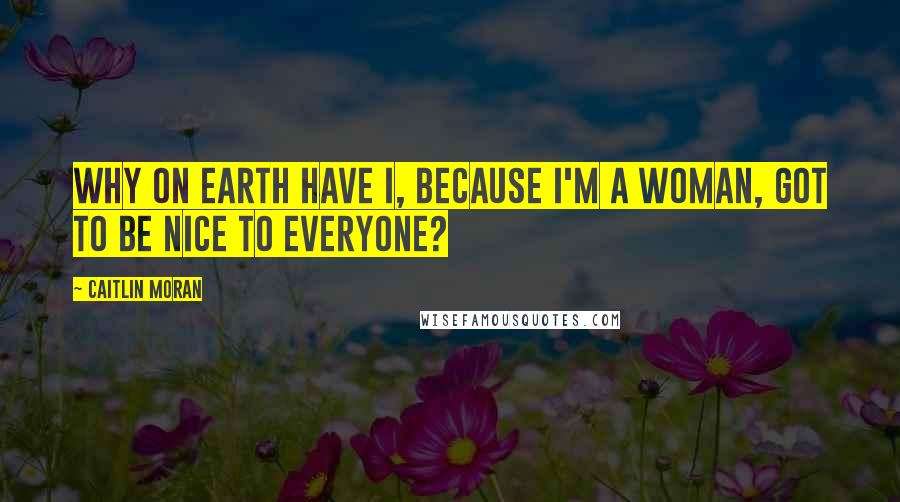 Caitlin Moran quotes: Why on earth have I, because I'm a woman, got to be nice to everyone?