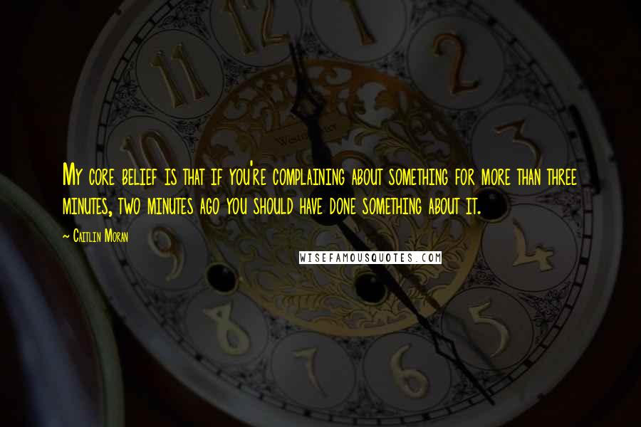 Caitlin Moran quotes: My core belief is that if you're complaining about something for more than three minutes, two minutes ago you should have done something about it. Caitlin Moran quotes: My core belief is that if you're complaining about something for more than three minutes, two minutes ago you should have done something about it.