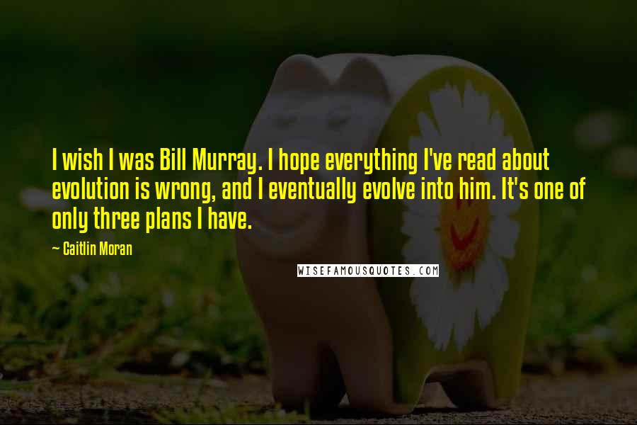Caitlin Moran quotes: I wish I was Bill Murray. I hope everything I've read about evolution is wrong, and I eventually evolve into him. It's one of only three plans I have. Caitlin Moran quotes: I wish I was Bill Murray. I hope everything I've read about evolution is wrong, and I eventually evolve into him. It's one of only three plans I have.