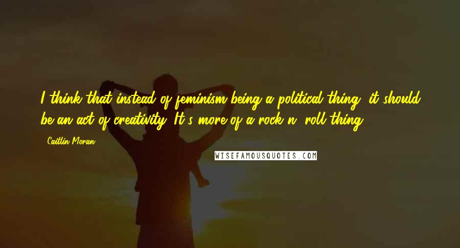 Caitlin Moran quotes: I think that instead of feminism being a political thing, it should be an act of creativity. It's more of a rock n' roll thing.