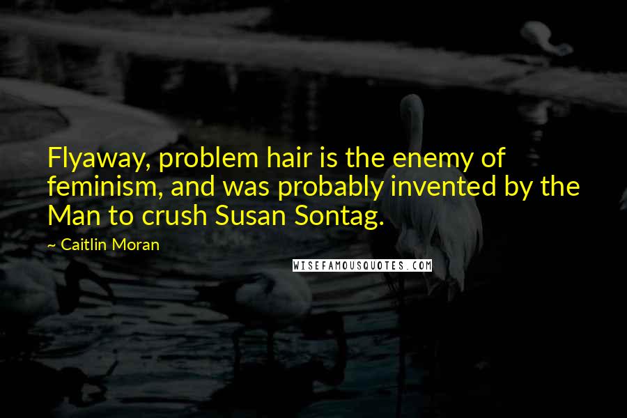 Caitlin Moran quotes: Flyaway, problem hair is the enemy of feminism, and was probably invented by the Man to crush Susan Sontag. Caitlin Moran quotes: Flyaway, problem hair is the enemy of feminism, and was probably invented by the Man to crush Susan Sontag.