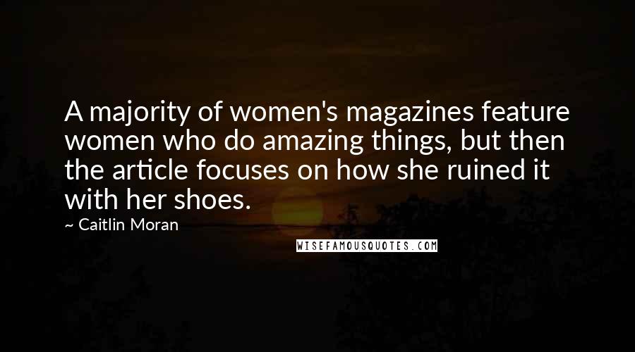 Caitlin Moran quotes: A majority of women's magazines feature women who do amazing things, but then the article focuses on how she ruined it with her shoes.