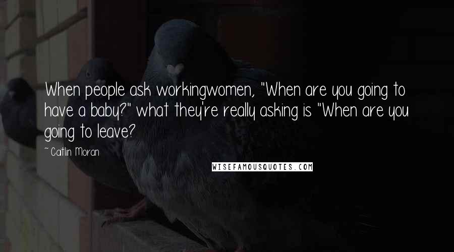 Caitlin Moran quotes: When people ask workingwomen, "When are you going to have a baby?" what they're really asking is "When are you going to leave?