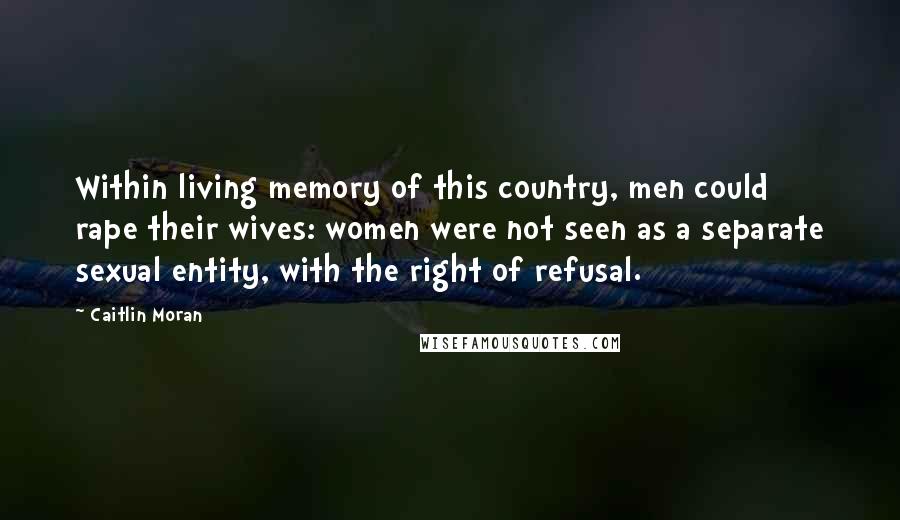 Caitlin Moran quotes: Within living memory of this country, men could rape their wives: women were not seen as a separate sexual entity, with the right of refusal. Caitlin Moran quotes: Within living memory of this country, men could rape their wives: women were not seen as a separate sexual entity, with the right of refusal.