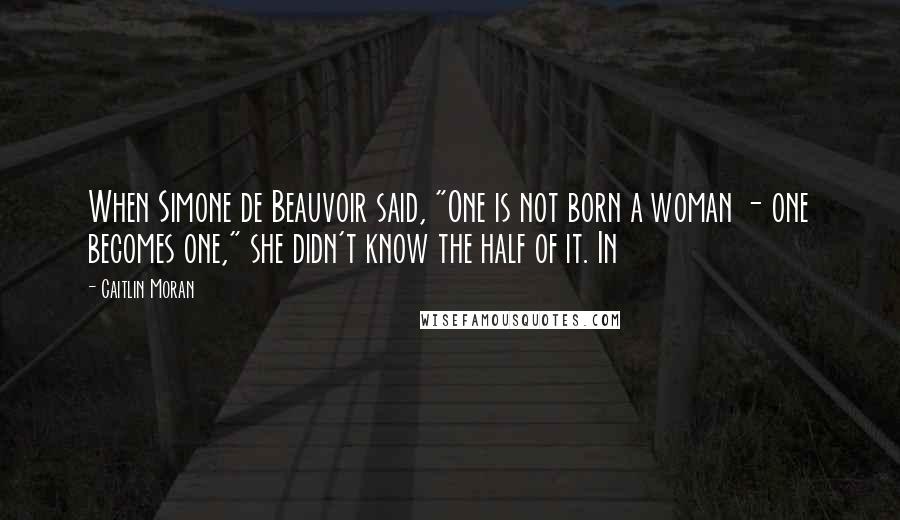 Caitlin Moran quotes: When Simone de Beauvoir said, "One is not born a woman - one becomes one," she didn't know the half of it. In Caitlin Moran quotes: When Simone de Beauvoir said, "One is not born a woman - one becomes one," she didn't know the half of it. In