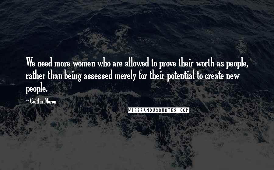 Caitlin Moran quotes: We need more women who are allowed to prove their worth as people, rather than being assessed merely for their potential to create new people. Caitlin Moran quotes: We need more women who are allowed to prove their worth as people, rather than being assessed merely for their potential to create new people.