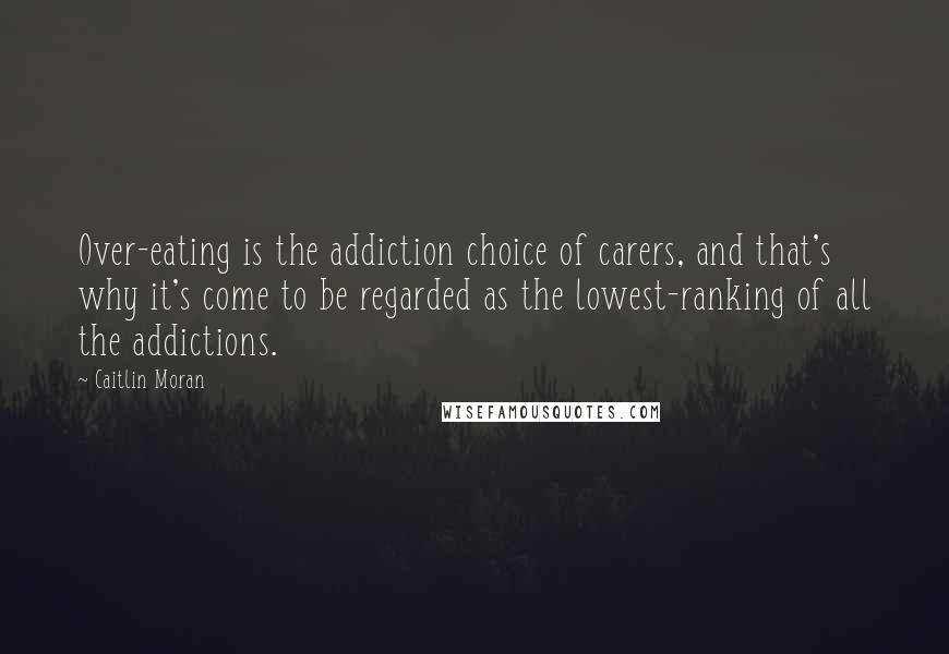 Caitlin Moran quotes: Over-eating is the addiction choice of carers, and that's why it's come to be regarded as the lowest-ranking of all the addictions. Caitlin Moran quotes: Over-eating is the addiction choice of carers, and that's why it's come to be regarded as the lowest-ranking of all the addictions.