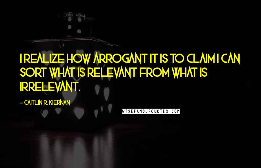 Caitlin R. Kiernan quotes: I realize how arrogant it is to claim I can sort what is relevant from what is irrelevant.