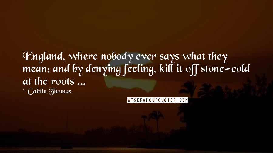 Caitlin Thomas quotes: England, where nobody ever says what they mean: and by denying feeling, kill it off stone-cold at the roots ...