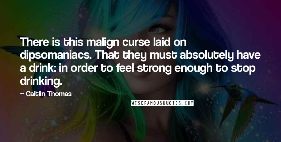 Caitlin Thomas quotes: There is this malign curse laid on dipsomaniacs. That they must absolutely have a drink: in order to feel strong enough to stop drinking.