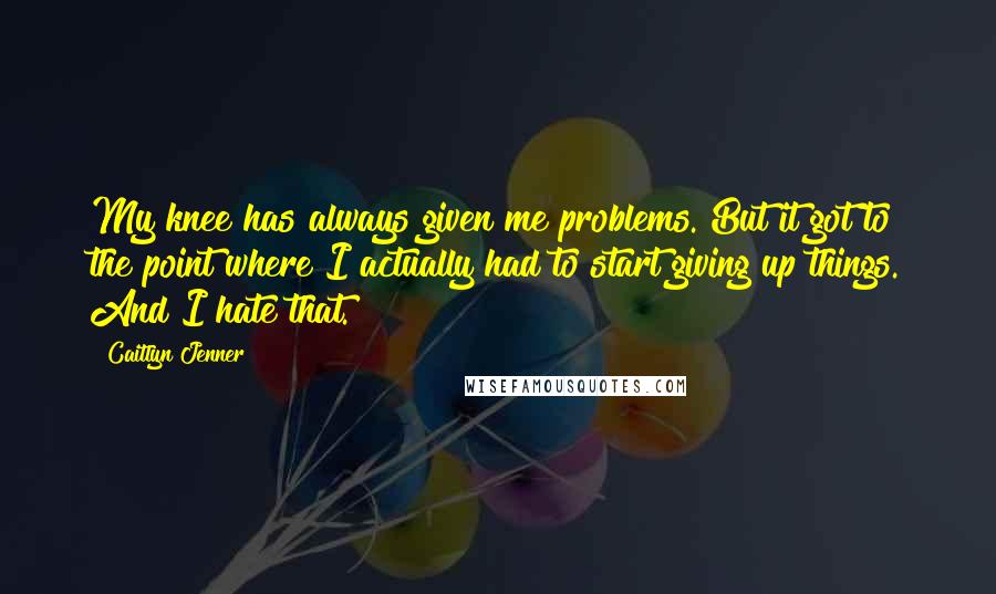 Caitlyn Jenner quotes: My knee has always given me problems. But it got to the point where I actually had to start giving up things. And I hate that. Caitlyn Jenner quotes: My knee has always given me problems. But it got to the point where I actually had to start giving up things. And I hate that.