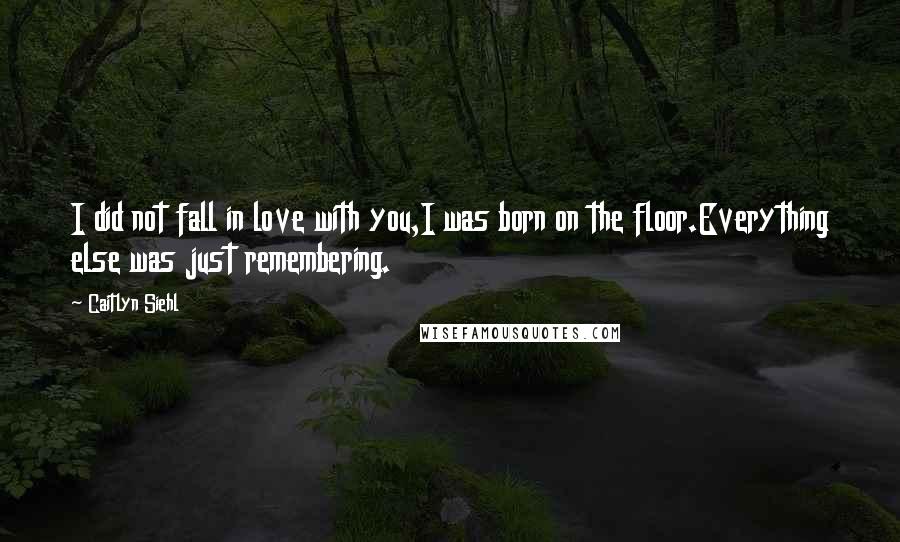 Caitlyn Siehl quotes: I did not fall in love with you,I was born on the floor.Everything else was just remembering.