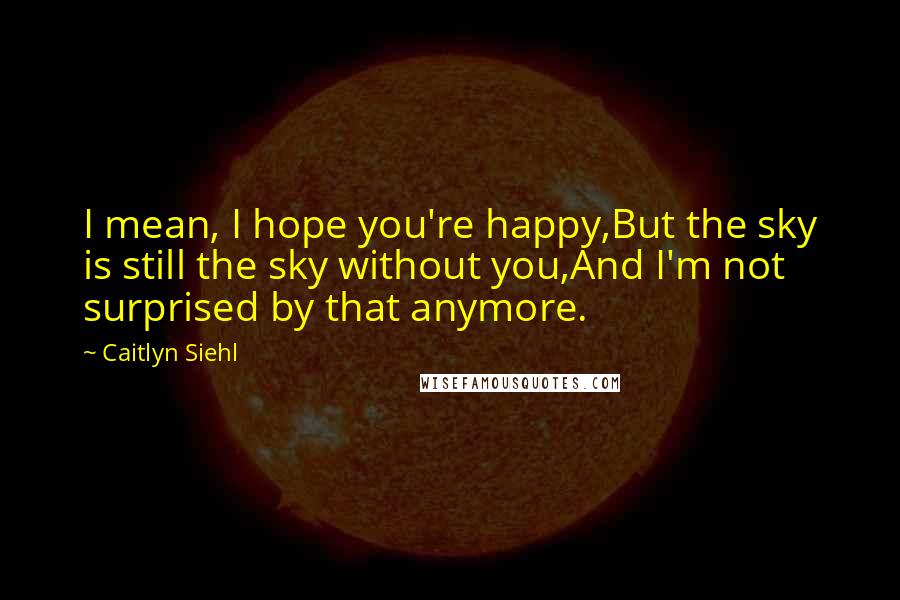 Caitlyn Siehl quotes: I mean, I hope you're happy,But the sky is still the sky without you,And I'm not surprised by that anymore.