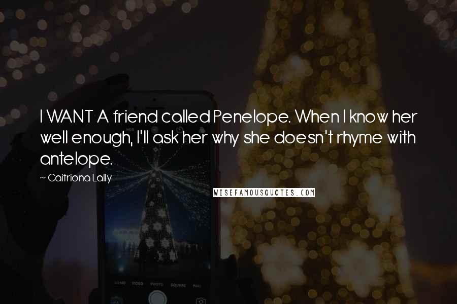Caitriona Lally quotes: I WANT A friend called Penelope. When I know her well enough, I'll ask her why she doesn't rhyme with antelope. Caitriona Lally quotes: I WANT A friend called Penelope. When I know her well enough, I'll ask her why she doesn't rhyme with antelope.