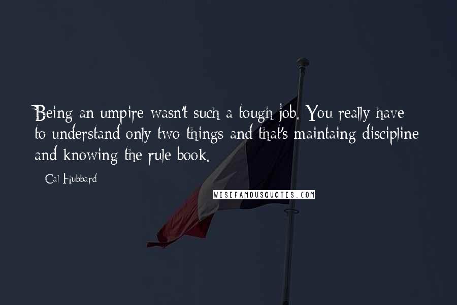 Cal Hubbard quotes: Being an umpire wasn't such a tough job. You really have to understand only two things and that's maintaing discipline and knowing the rule book. Cal Hubbard quotes: Being an umpire wasn't such a tough job. You really have to understand only two things and that's maintaing discipline and knowing the rule book.