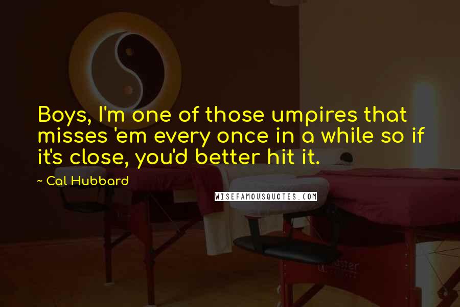 Cal Hubbard quotes: Boys, I'm one of those umpires that misses 'em every once in a while so if it's close, you'd better hit it. Cal Hubbard quotes: Boys, I'm one of those umpires that misses 'em every once in a while so if it's close, you'd better hit it.