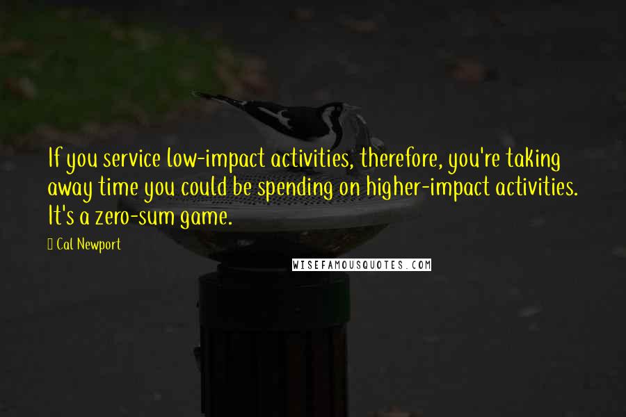 Cal Newport quotes: If you service low-impact activities, therefore, you're taking away time you could be spending on higher-impact activities. It's a zero-sum game.