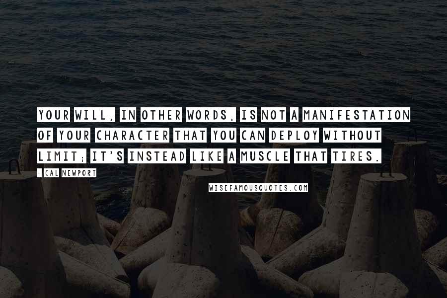 Cal Newport quotes: Your will, in other words, is not a manifestation of your character that you can deploy without limit; it's instead like a muscle that tires. Cal Newport quotes: Your will, in other words, is not a manifestation of your character that you can deploy without limit; it's instead like a muscle that tires.