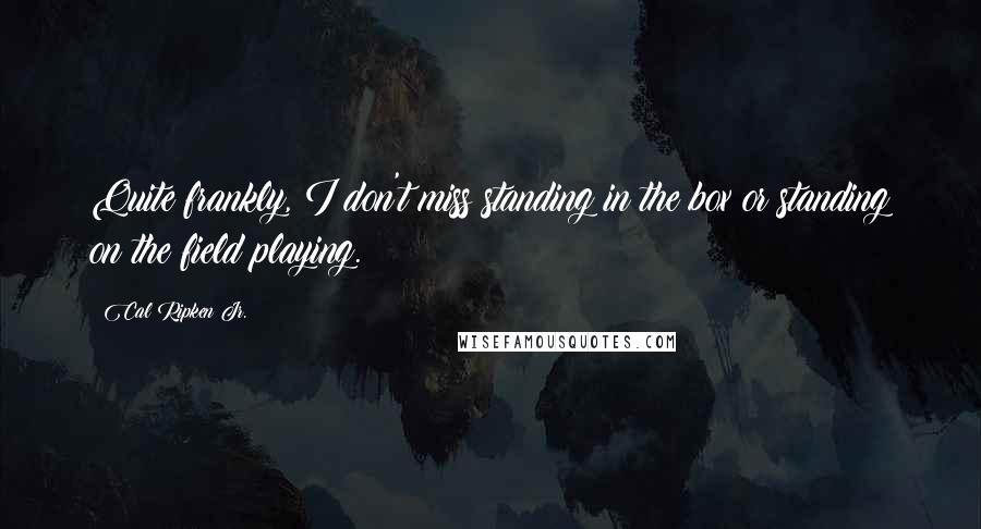 Cal Ripken Jr. quotes: Quite frankly, I don't miss standing in the box or standing on the field playing.