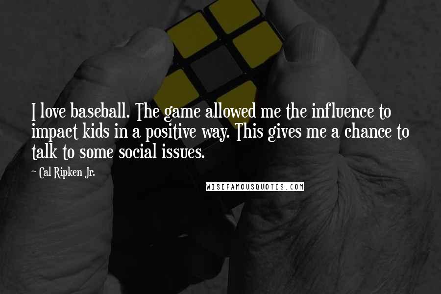 Cal Ripken Jr. quotes: I love baseball. The game allowed me the influence to impact kids in a positive way. This gives me a chance to talk to some social issues.