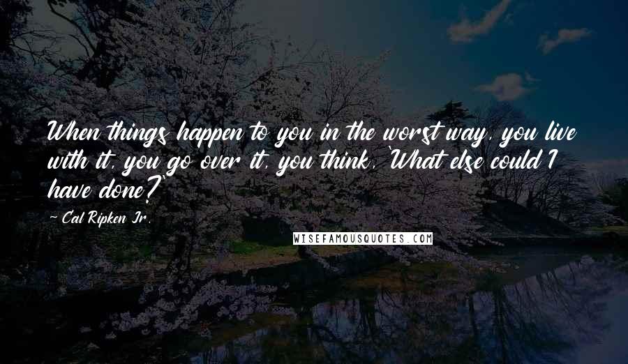 Cal Ripken Jr. quotes: When things happen to you in the worst way, you live with it, you go over it, you think, 'What else could I have done?'