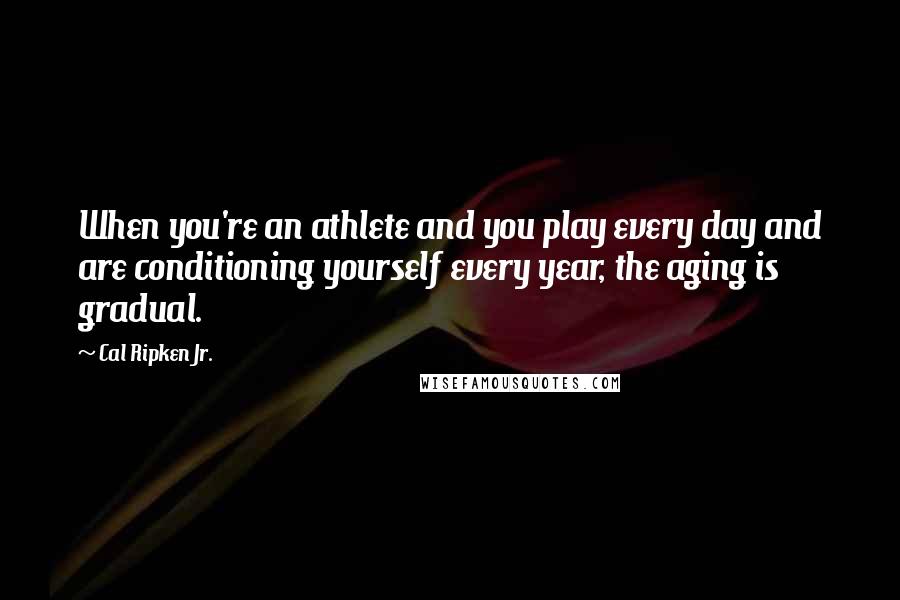 Cal Ripken Jr. quotes: When you're an athlete and you play every day and are conditioning yourself every year, the aging is gradual.