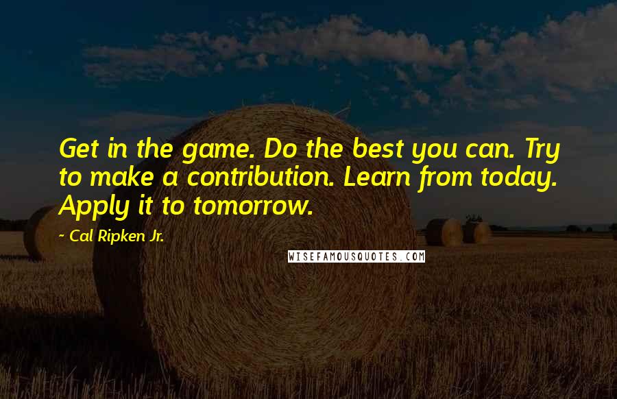 Cal Ripken Jr. quotes: Get in the game. Do the best you can. Try to make a contribution. Learn from today. Apply it to tomorrow.