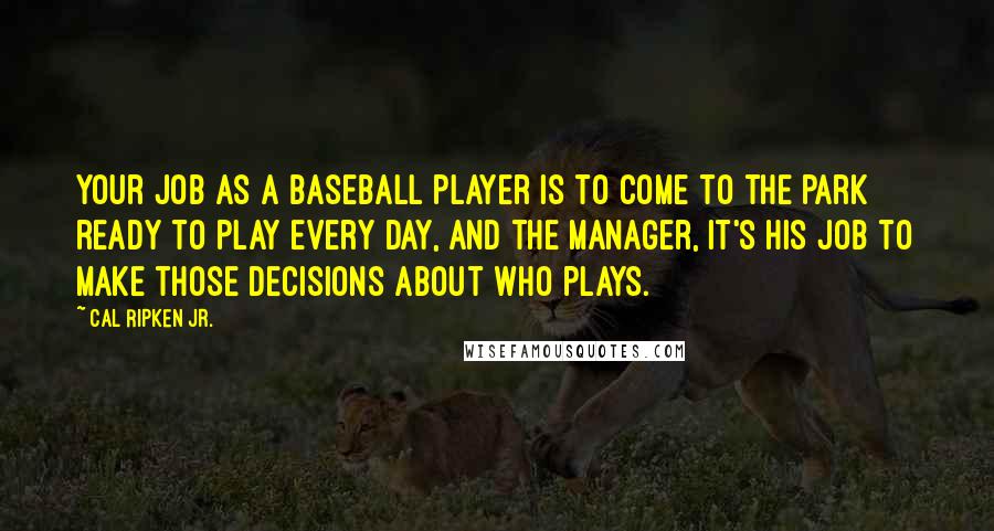 Cal Ripken Jr. quotes: Your job as a baseball player is to come to the park ready to play every day, and the manager, it's his job to make those decisions about who plays.