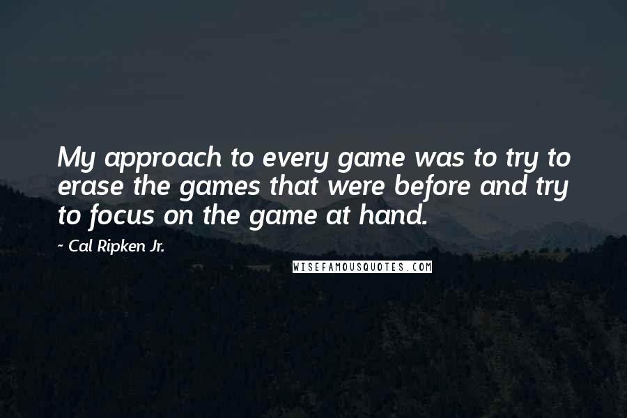 Cal Ripken Jr. quotes: My approach to every game was to try to erase the games that were before and try to focus on the game at hand.