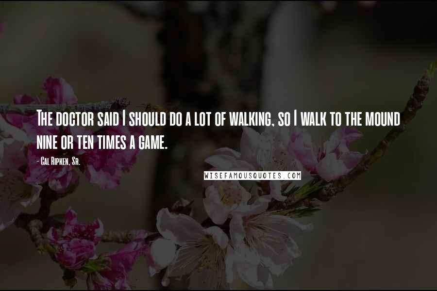 Cal Ripken, Sr. quotes: The doctor said I should do a lot of walking, so I walk to the mound nine or ten times a game.