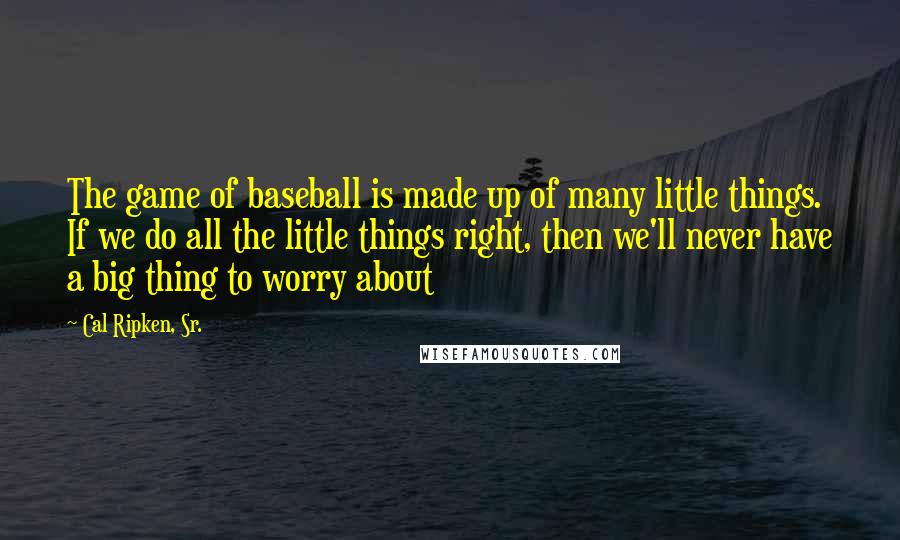 Cal Ripken, Sr. quotes: The game of baseball is made up of many little things. If we do all the little things right, then we'll never have a big thing to worry about