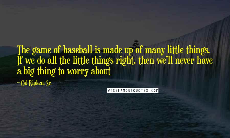 Cal Ripken, Sr. quotes: The game of baseball is made up of many little things. If we do all the little things right, then we'll never have a big thing to worry about Cal Ripken, Sr. quotes: The game of baseball is made up of many little things. If we do all the little things right, then we'll never have a big thing to worry about