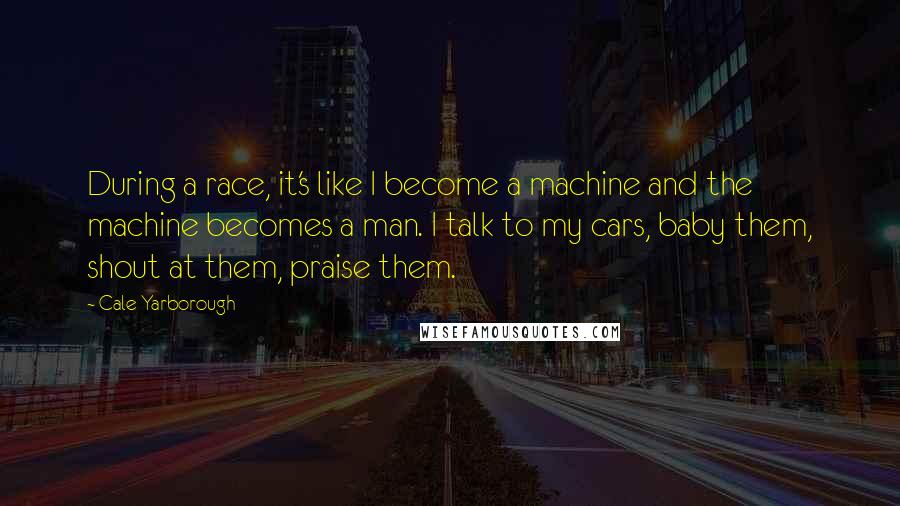 Cale Yarborough quotes: During a race, it's like I become a machine and the machine becomes a man. I talk to my cars, baby them, shout at them, praise them.