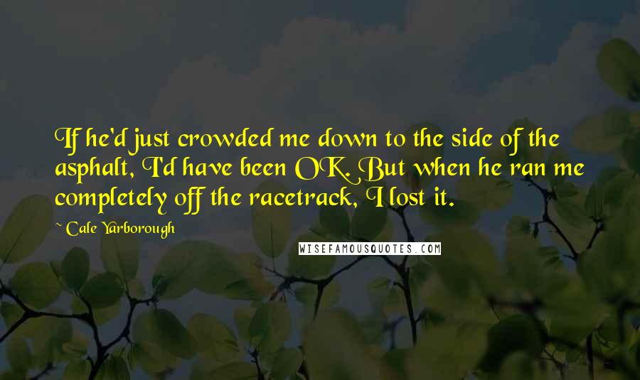 Cale Yarborough quotes: If he'd just crowded me down to the side of the asphalt, I'd have been OK. But when he ran me completely off the racetrack, I lost it.