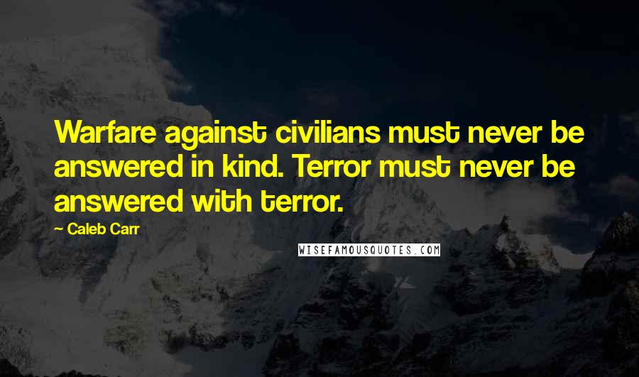 Caleb Carr quotes: Warfare against civilians must never be answered in kind. Terror must never be answered with terror. Caleb Carr quotes: Warfare against civilians must never be answered in kind. Terror must never be answered with terror.