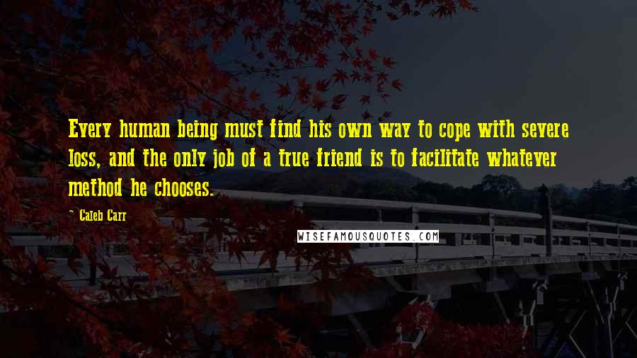 Caleb Carr quotes: Every human being must find his own way to cope with severe loss, and the only job of a true friend is to facilitate whatever method he chooses. Caleb Carr quotes: Every human being must find his own way to cope with severe loss, and the only job of a true friend is to facilitate whatever method he chooses.