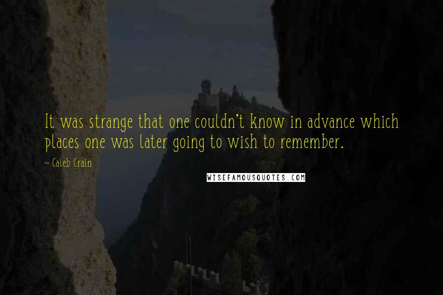 Caleb Crain quotes: It was strange that one couldn't know in advance which places one was later going to wish to remember.