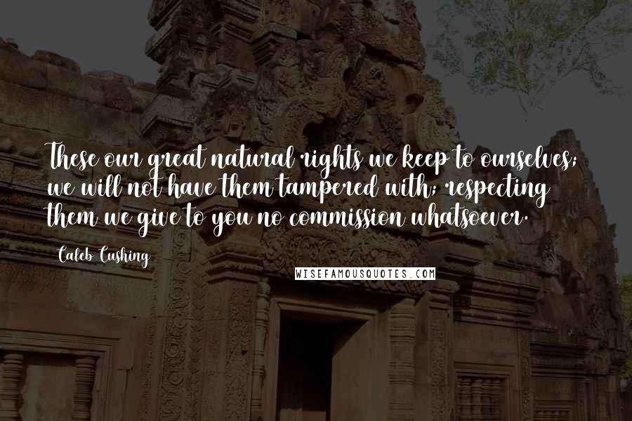 Caleb Cushing quotes: These our great natural rights we keep to ourselves; we will not have them tampered with; respecting them we give to you no commission whatsoever.