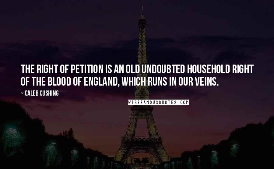 Caleb Cushing quotes: The right of petition is an old undoubted household right of the blood of England, which runs in our veins.